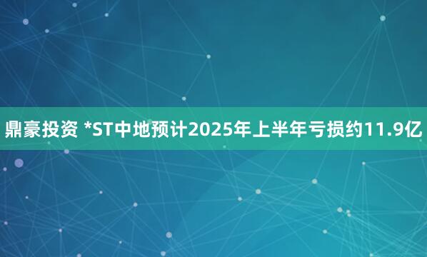 鼎豪投资 *ST中地预计2025年上半年亏损约11.9亿