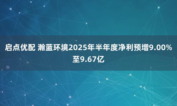 启点优配 瀚蓝环境2025年半年度净利预增9.00%至9.67亿