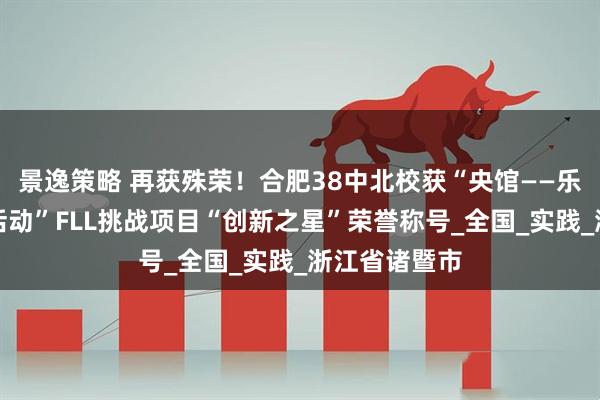 景逸策略 再获殊荣！合肥38中北校获“央馆——乐高教育科创活动”FLL挑战项目“创新之星”荣誉称号_全国_实践_浙江省诸暨市