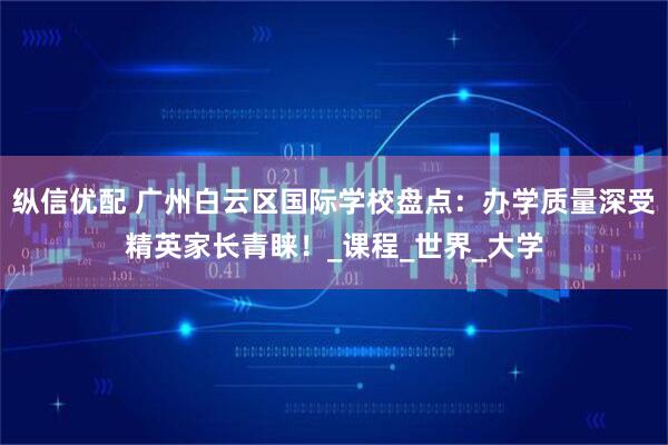 纵信优配 广州白云区国际学校盘点：办学质量深受精英家长青睐！_课程_世界_大学