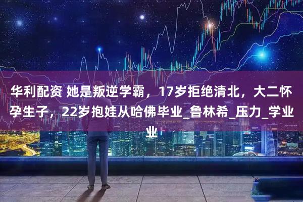 华利配资 她是叛逆学霸，17岁拒绝清北，大二怀孕生子，22岁抱娃从哈佛毕业_鲁林希_压力_学业