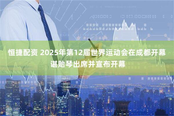恒捷配资 2025年第12届世界运动会在成都开幕 谌贻琴出席并宣布开幕