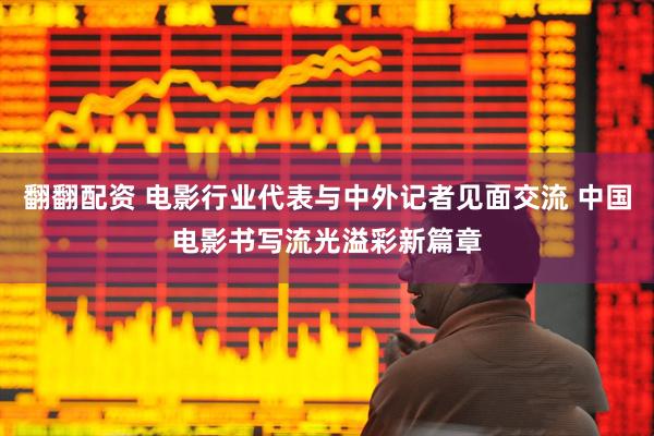 翻翻配资 电影行业代表与中外记者见面交流 中国电影书写流光溢彩新篇章