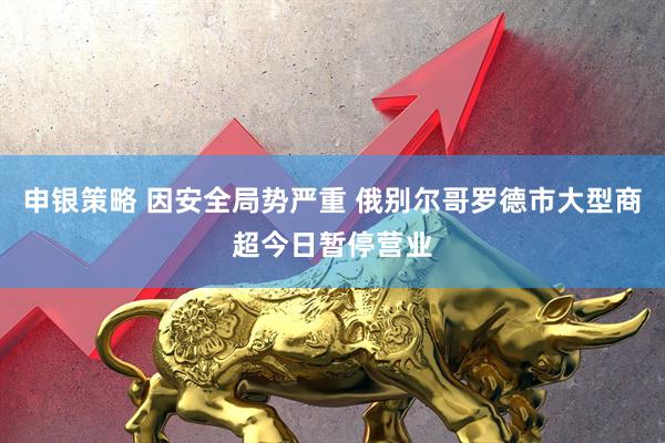 申银策略 因安全局势严重 俄别尔哥罗德市大型商超今日暂停营业