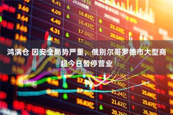 鸿满仓 因安全局势严重，俄别尔哥罗德市大型商超今日暂停营业