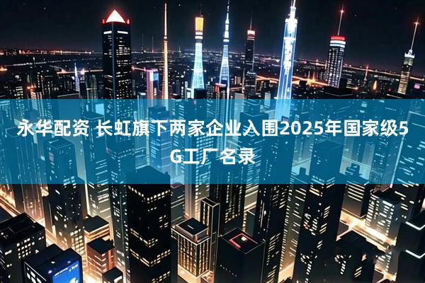 永华配资 长虹旗下两家企业入围2025年国家级5G工厂名录