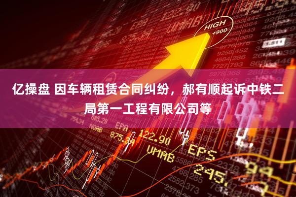 亿操盘 因车辆租赁合同纠纷，郝有顺起诉中铁二局第一工程有限公司等