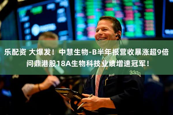 乐配资 大爆发！中慧生物-B半年报营收暴涨超9倍 问鼎港股18A生物科技业绩增速冠军！