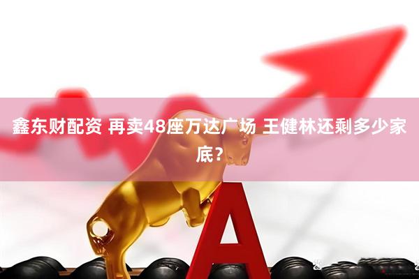 鑫东财配资 再卖48座万达广场 王健林还剩多少家底？