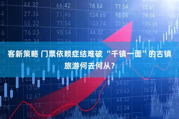 客新策略 门票依赖症结难破 “千镇一面”的古镇旅游何去何从？