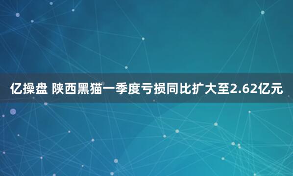 亿操盘 陕西黑猫一季度亏损同比扩大至2.62亿元