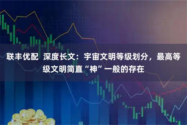 联丰优配  深度长文：宇宙文明等级划分，最高等级文明简直“神”一般的存在