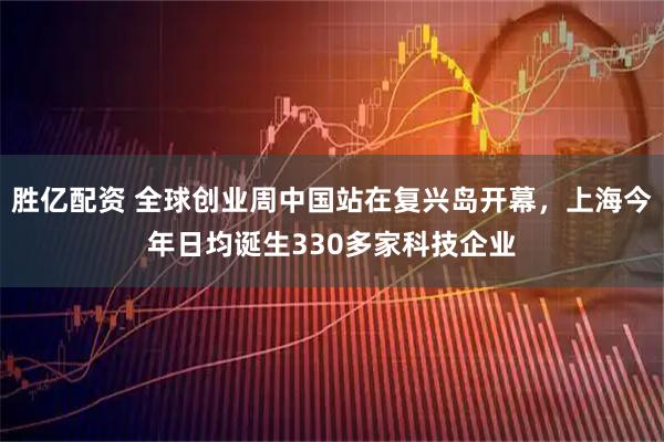 胜亿配资 全球创业周中国站在复兴岛开幕,上海今年日均诞生330多家科技企业