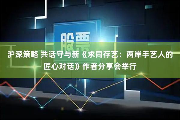 沪深策略 共话守与新《求同存艺：两岸手艺人的匠心对话》作者分享会举行