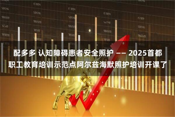 配多多 认知障碍患者安全照护 —— 2025首都职工教育培训示范点阿尔兹海默照护培训开课了