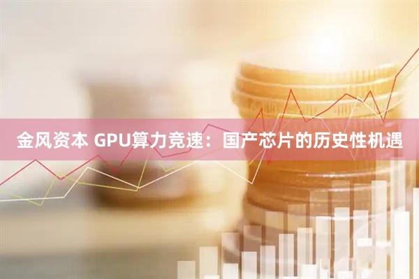 金风资本 GPU算力竞速:国产芯片的历史性机遇