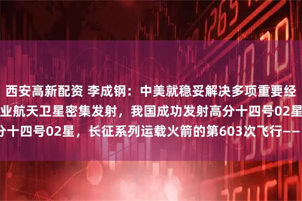 西安高新配资 李成钢:中美就稳妥解决多项重要经贸议题形成初步共识;商业航天卫星密集发射,我国成功发射高分十四号02星,长征系列运载火箭的第603次飞行——《投资早参》