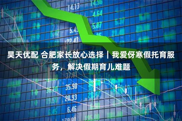 昊天优配 合肥家长放心选择｜我爱伢寒假托育服务，解决假期育儿难题