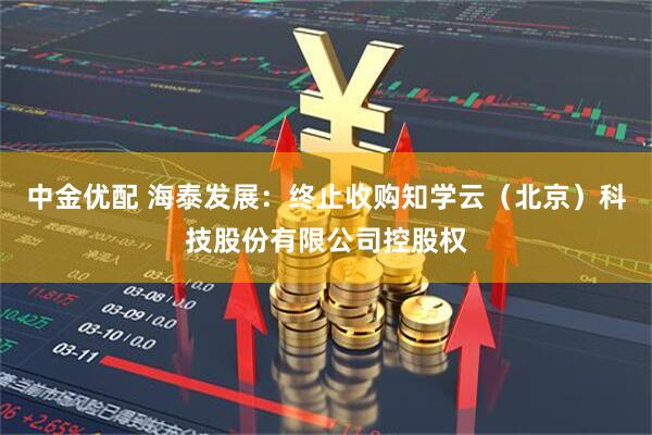 中金优配 海泰发展:终止收购知学云(北京)科技股份有限公司控股权