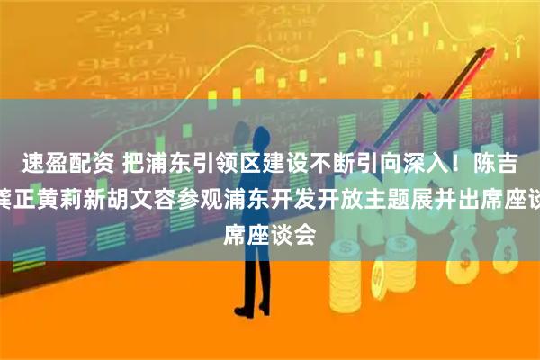 速盈配资 把浦东引领区建设不断引向深入!陈吉宁龚正黄莉新胡文容参观浦东开发开放主题展并出席座谈会