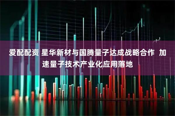 爱配配资 星华新材与国腾量子达成战略合作 加速量子技术产业化应用落地