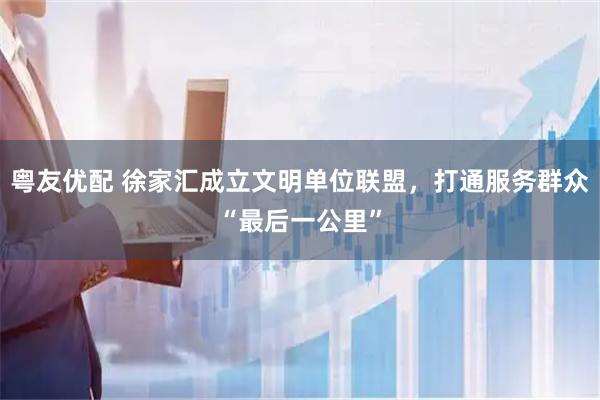 粤友优配 徐家汇成立文明单位联盟,打通服务群众“最后一公里”