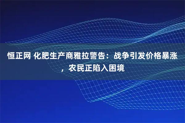 恒正网 化肥生产商雅拉警告:战争引发价格暴涨,农民正陷入困境